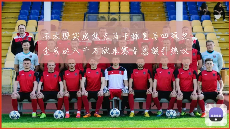 不太现实成焦点马卡称皇马四冠奖金或达八千万欧本赛季总额引热议